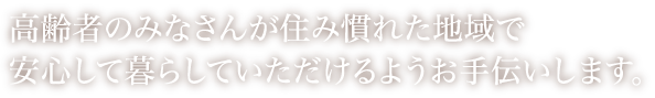 高齢者のみなさんが住み慣れた地域で安心して暮らしていただけるようお手伝いします。