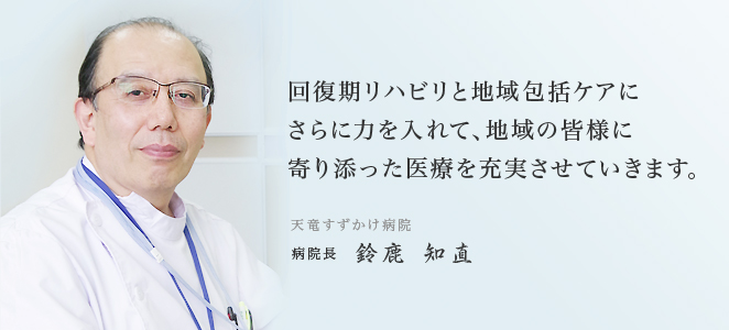 回復期リハビリと地域包括ケアにさらに力を入れて、地域の皆様に寄り添った医療を充実させていきます。天竜すずかけ病院 病院長 鈴鹿 知直